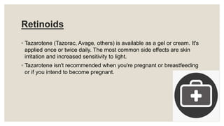 Retinoids
◦ Tazarotene (Tazorac, Avage, others) is available as a gel or cream. It's
applied once or twice daily. The most common side effects are skin
irritation and increased sensitivity to light.
◦ Tazarotene isn't recommended when you're pregnant or breastfeeding
or if you intend to become pregnant.
 