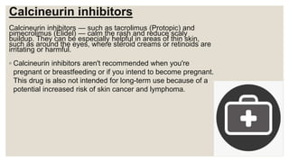 Calcineurin inhibitors
Calcineurin inhibitors — such as tacrolimus (Protopic) and
pimecrolimus (Elidel) — calm the rash and reduce scaly
buildup. They can be especially helpful in areas of thin skin,
such as around the eyes, where steroid creams or retinoids are
irritating or harmful.
◦ Calcineurin inhibitors aren't recommended when you're
pregnant or breastfeeding or if you intend to become pregnant.
This drug is also not intended for long-term use because of a
potential increased risk of skin cancer and lymphoma.
 