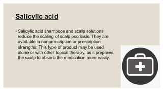 Salicylic acid
◦ Salicylic acid shampoos and scalp solutions
reduce the scaling of scalp psoriasis. They are
available in nonprescription or prescription
strengths. This type of product may be used
alone or with other topical therapy, as it prepares
the scalp to absorb the medication more easily.
 