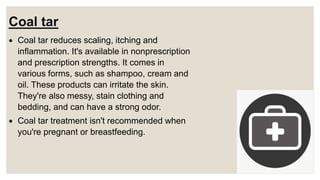 Coal tar
 Coal tar reduces scaling, itching and
inflammation. It's available in nonprescription
and prescription strengths. It comes in
various forms, such as shampoo, cream and
oil. These products can irritate the skin.
They're also messy, stain clothing and
bedding, and can have a strong odor.
 Coal tar treatment isn't recommended when
you're pregnant or breastfeeding.
 