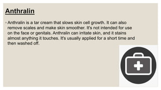Anthralin
◦ Anthralin is a tar cream that slows skin cell growth. It can also
remove scales and make skin smoother. It's not intended for use
on the face or genitals. Anthralin can irritate skin, and it stains
almost anything it touches. It's usually applied for a short time and
then washed off.
 