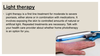 Light therapy
◦ Light therapy is a first line treatment for moderate to severe
psoriasis, either alone or in combination with medications. It
involves exposing the skin to controlled amounts of natural or
artificial light. Repeated treatments are necessary. Talk with
your health care provider about whether home phototherapy
is an option for you.
 
