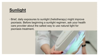 Sunlight
◦ Brief, daily exposures to sunlight (heliotherapy) might improve
psoriasis. Before beginning a sunlight regimen, ask your health
care provider about the safest way to use natural light for
psoriasis treatment.
 