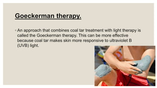Goeckerman therapy.
◦ An approach that combines coal tar treatment with light therapy is
called the Goeckerman therapy. This can be more effective
because coal tar makes skin more responsive to ultraviolet B
(UVB) light.
 