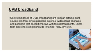 UVB broadband
◦ Controlled doses of UVB broadband light from an artificial light
source can treat single psoriasis patches, widespread psoriasis
and psoriasis that doesn't improve with topical treatments. Short-
term side effects might include inflamed, itchy, dry skin.
 