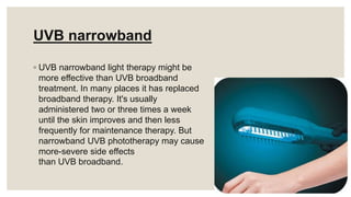 UVB narrowband
◦ UVB narrowband light therapy might be
more effective than UVB broadband
treatment. In many places it has replaced
broadband therapy. It's usually
administered two or three times a week
until the skin improves and then less
frequently for maintenance therapy. But
narrowband UVB phototherapy may cause
more-severe side effects
than UVB broadband.
 