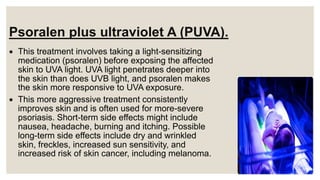 Psoralen plus ultraviolet A (PUVA).
 This treatment involves taking a light-sensitizing
medication (psoralen) before exposing the affected
skin to UVA light. UVA light penetrates deeper into
the skin than does UVB light, and psoralen makes
the skin more responsive to UVA exposure.
 This more aggressive treatment consistently
improves skin and is often used for more-severe
psoriasis. Short-term side effects might include
nausea, headache, burning and itching. Possible
long-term side effects include dry and wrinkled
skin, freckles, increased sun sensitivity, and
increased risk of skin cancer, including melanoma.
 