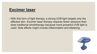 Excimer laser
◦ With this form of light therapy, a strong UVB light targets only the
affected skin. Excimer laser therapy requires fewer sessions than
does traditional phototherapy because more-powerful UVB light is
used. Side effects might include inflammation and blistering.
 