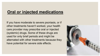 Oral or injected medications
If you have moderate to severe psoriasis, or if
other treatments haven't worked, your health
care provider may prescribe oral or injected
(systemic) drugs. Some of these drugs are
used for only brief periods and might be
alternated with other treatments because they
have potential for severe side effects.
 