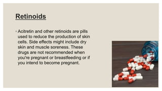 Retinoids
◦ Acitretin and other retinoids are pills
used to reduce the production of skin
cells. Side effects might include dry
skin and muscle soreness. These
drugs are not recommended when
you're pregnant or breastfeeding or if
you intend to become pregnant.
 