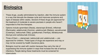Biologics
◦ These drugs, usually administered by injection, alter the immune system
in a way that disrupts the disease cycle and improves symptoms and
signs of disease within weeks. Several of these drugs are approved for
the treatment of moderate to severe psoriasis in people who haven't
responded to first line therapies.
◦ Options include apremilast (Otezla), etanercept (Enbrel), infliximab
(Remicade), adalimumab (Humira), ustekinumab (Stelara), secukinumab
(Cosentyx), ixekizumab (Taltz), guselkumab (Tremfya), tildrakizumab
(Ilumya) and certolizumab (Cimzia).
◦ Three of them — etanercept, ixekizumab and ustekinumab — are
approved for children. These types of drugs are expensive and may or
may not be covered by health insurance plans.
◦ Biologics must be used with caution because they carry the risk of
suppressing the immune system in ways that increase the risk of serious
infections. People taking these treatments must be screened for
tuberculosis.
 