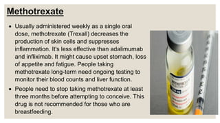Methotrexate
 Usually administered weekly as a single oral
dose, methotrexate (Trexall) decreases the
production of skin cells and suppresses
inflammation. It's less effective than adalimumab
and infliximab. It might cause upset stomach, loss
of appetite and fatigue. People taking
methotrexate long-term need ongoing testing to
monitor their blood counts and liver function.
 People need to stop taking methotrexate at least
three months before attempting to conceive. This
drug is not recommended for those who are
breastfeeding.
 