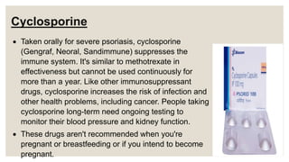 Cyclosporine
 Taken orally for severe psoriasis, cyclosporine
(Gengraf, Neoral, Sandimmune) suppresses the
immune system. It's similar to methotrexate in
effectiveness but cannot be used continuously for
more than a year. Like other immunosuppressant
drugs, cyclosporine increases the risk of infection and
other health problems, including cancer. People taking
cyclosporine long-term need ongoing testing to
monitor their blood pressure and kidney function.
 These drugs aren't recommended when you're
pregnant or breastfeeding or if you intend to become
pregnant.
 
