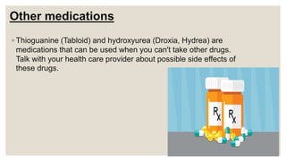 Other medications
◦ Thioguanine (Tabloid) and hydroxyurea (Droxia, Hydrea) are
medications that can be used when you can't take other drugs.
Talk with your health care provider about possible side effects of
these drugs.
 