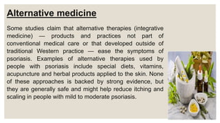 Alternative medicine
Some studies claim that alternative therapies (integrative
medicine) — products and practices not part of
conventional medical care or that developed outside of
traditional Western practice — ease the symptoms of
psoriasis. Examples of alternative therapies used by
people with psoriasis include special diets, vitamins,
acupuncture and herbal products applied to the skin. None
of these approaches is backed by strong evidence, but
they are generally safe and might help reduce itching and
scaling in people with mild to moderate psoriasis.
 