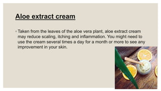 Aloe extract cream
◦ Taken from the leaves of the aloe vera plant, aloe extract cream
may reduce scaling, itching and inflammation. You might need to
use the cream several times a day for a month or more to see any
improvement in your skin.
 