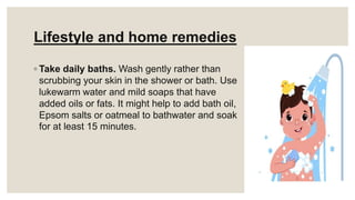 Lifestyle and home remedies
◦ Take daily baths. Wash gently rather than
scrubbing your skin in the shower or bath. Use
lukewarm water and mild soaps that have
added oils or fats. It might help to add bath oil,
Epsom salts or oatmeal to bathwater and soak
for at least 15 minutes.
 
