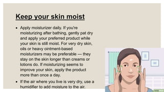 Keep your skin moist
 Apply moisturizer daily. If you're
moisturizing after bathing, gently pat dry
and apply your preferred product while
your skin is still moist. For very dry skin,
oils or heavy ointment-based
moisturizers may be preferable — they
stay on the skin longer than creams or
lotions do. If moisturizing seems to
improve your skin, apply the product
more than once a day.
 If the air where you live is very dry, use a
humidifier to add moisture to the air.
 