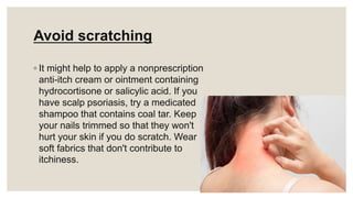 Avoid scratching
◦ It might help to apply a nonprescription
anti-itch cream or ointment containing
hydrocortisone or salicylic acid. If you
have scalp psoriasis, try a medicated
shampoo that contains coal tar. Keep
your nails trimmed so that they won't
hurt your skin if you do scratch. Wear
soft fabrics that don't contribute to
itchiness.
 