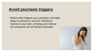 Avoid psoriasis triggers
◦ Notice what triggers your psoriasis, and take
steps to prevent or avoid it. Infections,
injuries to your skin, smoking and intense
sun exposure can all worsen psoriasis.
 