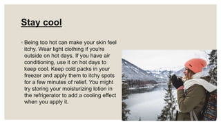 Stay cool
◦ Being too hot can make your skin feel
itchy. Wear light clothing if you're
outside on hot days. If you have air
conditioning, use it on hot days to
keep cool. Keep cold packs in your
freezer and apply them to itchy spots
for a few minutes of relief. You might
try storing your moisturizing lotion in
the refrigerator to add a cooling effect
when you apply it.
 