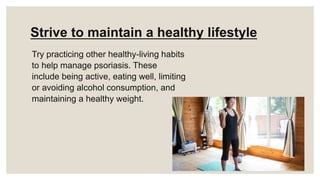 Strive to maintain a healthy lifestyle
Try practicing other healthy-living habits
to help manage psoriasis. These
include being active, eating well, limiting
or avoiding alcohol consumption, and
maintaining a healthy weight.
 