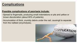 Complications
Possible complications of psoriasis include:
◦ Spread to fingernails, producing small indentations or pits and yellow or
brown discoloration (about 60% of patients).
◦ Accumulation of thick, crumbly debris under the nail, causingit to separate
from the nailbed (onycholysis).
 