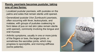 Rarely, psoriasis becomes pustular, taking
one of two forms:
◦ Localized pustular psoriasis, with pustules on the
palms and soles that remain sterile until opened.
◦ Generalized pustular (Von Zumbusch) psoriasis,
often occurring with fever, leukocytosis, and
malaise, with groups of pustules coalescing to
form lakes of pus on red skin (also remain sterile
until opened), commonly involving the tongue and
oral mucosa.
◦ Arthritic symptoms, usually in one or more joints
of the fingers or toes, the larger joints, or
sometimes the sacroiliac joints, which may
progress to spondylitis, and morning stiffness
(some patients).
 