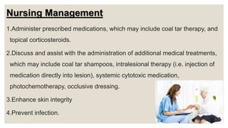 Nursing Management
1.Administer prescribed medications, which may include coal tar therapy, and
topical corticosteroids.
2.Discuss and assist with the administration of additional medical treatments,
which may include coal tar shampoos, intralesional therapy (i.e. injection of
medication directly into lesion), systemic cytotoxic medication,
photochemotherapy, occlusive dressing.
3.Enhance skin integrity
4.Prevent infection.
 