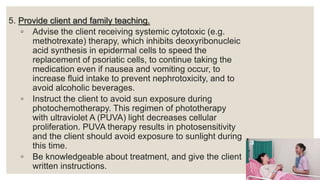 5. Provide client and family teaching.
◦ Advise the client receiving systemic cytotoxic (e.g.
methotrexate) therapy, which inhibits deoxyribonucleic
acid synthesis in epidermal cells to speed the
replacement of psoriatic cells, to continue taking the
medication even if nausea and vomiting occur, to
increase fluid intake to prevent nephrotoxicity, and to
avoid alcoholic beverages.
◦ Instruct the client to avoid sun exposure during
photochemotherapy. This regimen of phototherapy
with ultraviolet A (PUVA) light decreases cellular
proliferation. PUVA therapy results in photosensitivity
and the client should avoid exposure to sunlight during
this time.
◦ Be knowledgeable about treatment, and give the client
written instructions.
 