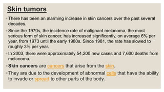 Skin tumors
◦ There has been an alarming increase in skin cancers over the past several
decades.
◦ Since the 1970s, the incidence rate of malignant melanoma, the most
serious form of skin cancer, has increased significantly, on average 6% per
year, from 1973 until the early 1980s. Since 1981, the rate has slowed to
roughly 3% per year.
◦ In 2003, there were approximately 54,200 new cases and 7,600 deaths from
melanoma.
◦ Skin cancers are cancers that arise from the skin.
◦ They are due to the development of abnormal cells that have the ability
to invade or spread to other parts of the body.
 