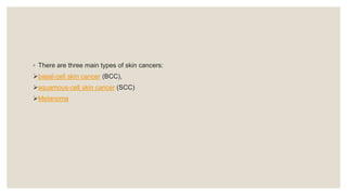 ◦ There are three main types of skin cancers:
basal-cell skin cancer (BCC),
squamous-cell skin cancer (SCC)
Melanoma
 