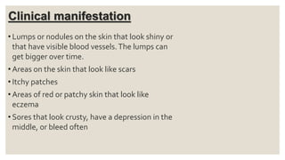 Clinical manifestation
• Lumps or nodules on the skin that look shiny or
that have visible blood vessels.The lumps can
get bigger over time.
• Areas on the skin that look like scars
• Itchy patches
• Areas of red or patchy skin that look like
eczema
• Sores that look crusty, have a depression in the
middle, or bleed often
 