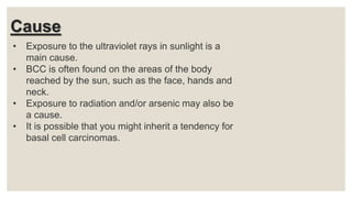 Cause
• Exposure to the ultraviolet rays in sunlight is a
main cause.
• BCC is often found on the areas of the body
reached by the sun, such as the face, hands and
neck.
• Exposure to radiation and/or arsenic may also be
a cause.
• It is possible that you might inherit a tendency for
basal cell carcinomas.
 