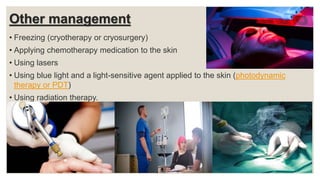 Other management
• Freezing (cryotherapy or cryosurgery)
• Applying chemotherapy medication to the skin
• Using lasers
• Using blue light and a light-sensitive agent applied to the skin (photodynamic
therapy or PDT)
• Using radiation therapy.
 