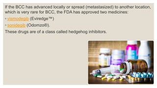 If the BCC has advanced locally or spread (metastasized) to another location,
which is very rare for BCC, the FDA has approved two medicines:
◦ vismodegib (Eviredge™)
◦ sonidegib (Odomzo®).
These drugs are of a class called hedgehog inhibitors.
 