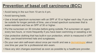 Prevention of basal cell carcinoma (BCC)
• Avoid being in the sun from 10 am to 4 pm.
• Avoid tanning beds.
• Use a broad spectrum sunscreen with an SPF of 15 or higher each day. If you will
be outside for longer periods of time, use a broad spectrum sunscreen that is
water-resistant and has an SPF of 30 or higher.
• Put the sunscreen on 30 minutes before going outside. Put sunscreen on again
every two hours, or more frequently if you have been swimming or sweating a lot.
• Use protective clothing that has built-in sun protection, which is measured in UPF.
Also, use broad-brimmed hats and sunglasses.
• Do your own skin self-exam about once per month and see a dermatologist about
one time per year for a professional skin exam.
• Have any skin changes examined as soon as possible by a healthcare provider.
 
