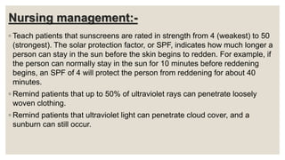 Nursing management:-
◦ Teach patients that sunscreens are rated in strength from 4 (weakest) to 50
(strongest). The solar protection factor, or SPF, indicates how much longer a
person can stay in the sun before the skin begins to redden. For example, if
the person can normally stay in the sun for 10 minutes before reddening
begins, an SPF of 4 will protect the person from reddening for about 40
minutes.
◦ Remind patients that up to 50% of ultraviolet rays can penetrate loosely
woven clothing.
◦ Remind patients that ultraviolet light can penetrate cloud cover, and a
sunburn can still occur.
 