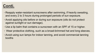 Conti.
◦ Reapply water-resistant sunscreens after swimming, if heavily sweating,
and every 2 to 3 hours during prolonged periods of sun exposure.
◦ Avoid applying oils before or during sun exposure (oils do not protect
against sunlight or sun damage).
◦ Use a lip balm that contains a sunscreen with an SPF of 15 or higher.
◦ Wear protective clothing, such as a broad-brimmed hat and long sleeves.
◦ Avoid using sun lamps for indoor tanning, and avoid commercial tanning
booths
 