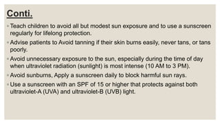 Conti.
◦ Teach children to avoid all but modest sun exposure and to use a sunscreen
regularly for lifelong protection.
◦ Advise patients to Avoid tanning if their skin burns easily, never tans, or tans
poorly.
◦ Avoid unnecessary exposure to the sun, especially during the time of day
when ultraviolet radiation (sunlight) is most intense (10 AM to 3 PM).
◦ Avoid sunburns, Apply a sunscreen daily to block harmful sun rays.
◦ Use a sunscreen with an SPF of 15 or higher that protects against both
ultraviolet-A (UVA) and ultraviolet-B (UVB) light.
 