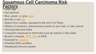 Squamous Cell Carcinoma Risk
Factors
• Older age
• Fair-skinned
• Blue, green, or gray eyes
• Blonde or red hair
• Spend time outside, exposed to the sun's UV Rays
• History of sunburns, precancerous spots on your skin, or skin cancer
• Tanning beds and bulbs
• Long-term exposure to chemicals such as arsenic in the water
• Bowen’s disease, HPV, HIV, or AIDS
• Exposed to radiation
• Inherited DNA condition
• Weakened immune system
 