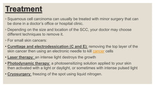 Treatment
◦ Squamous cell carcinoma can usually be treated with minor surgery that can
be done in a doctor’s office or hospital clinic.
◦ Depending on the size and location of the SCC, your doctor may choose
different techniques to remove it.
◦ For small skin cancers:
• Curettage and electrodessication (C and E): removing the top layer of the
skin cancer then using an electronic needle to kill cancer cells
• Laser therapy: an intense light destroys the growth
• Photodynamic therapy: a photosensitizing solution applied to your skin
then activated with a light or daylight, or sometimes with intense pulsed light
• Cryosurgery: freezing of the spot using liquid nitrogen.
 