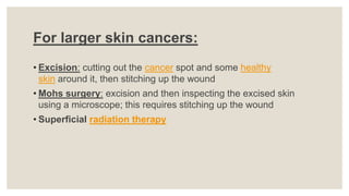 For larger skin cancers:
• Excision: cutting out the cancer spot and some healthy
skin around it, then stitching up the wound
• Mohs surgery: excision and then inspecting the excised skin
using a microscope; this requires stitching up the wound
• Superficial radiation therapy
 