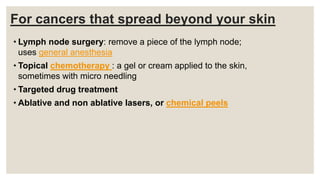 For cancers that spread beyond your skin
• Lymph node surgery: remove a piece of the lymph node;
uses general anesthesia
• Topical chemotherapy : a gel or cream applied to the skin,
sometimes with micro needling
• Targeted drug treatment
• Ablative and non ablative lasers, or chemical peels
 