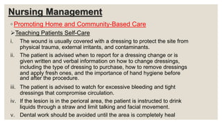 Nursing Management
◦ Promoting Home and Community-Based Care
Teaching Patients Self-Care
i. The wound is usually covered with a dressing to protect the site from
physical trauma, external irritants, and contaminants.
ii. The patient is advised when to report for a dressing change or is
given written and verbal information on how to change dressings,
including the type of dressing to purchase, how to remove dressings
and apply fresh ones, and the importance of hand hygiene before
and after the procedure.
iii. The patient is advised to watch for excessive bleeding and tight
dressings that compromise circulation.
iv. If the lesion is in the perioral area, the patient is instructed to drink
liquids through a straw and limit talking and facial movement.
v. Dental work should be avoided until the area is completely heal
 