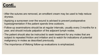 Conti..
◦ After the sutures are removed, an emollient cream may be used to help reduce
dryness.
◦ Applying a sunscreen over the wound is advised to prevent postoperative
hyperpigmentation if the patient spends time outdoors.
◦ Follow-up examinations should be at regular intervals, usually every 3 months for a
year, and should include palpation of the adjacent lymph nodes.
◦ The patient should also be instructed to seek treatment for any moles that are
subject to repeated friction and irritation and to watch for indications of potential
malignancy in moles as described previously.
◦ The importance of lifelong follow-up evaluations is emphasized.
 