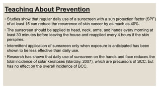 Teaching About Prevention
◦ Studies show that regular daily use of a sunscreen with a sun protection factor (SPF)
of at least 15 can reduce the recurrence of skin cancer by as much as 40%.
◦ The sunscreen should be applied to head, neck, arms, and hands every morning at
least 30 minutes before leaving the house and reapplied every 4 hours if the skin
perspires.
◦ Intermittent application of sunscreen only when exposure is anticipated has been
shown to be less effective than daily use.
◦ Research has shown that daily use of sunscreen on the hands and face reduces the
total incidence of solar keratoses (Barclay, 2007), which are precursors of SCC, but
has no effect on the overall incidence of BCC.
 