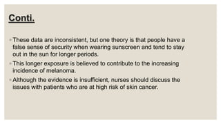 Conti.
◦ These data are inconsistent, but one theory is that people have a
false sense of security when wearing sunscreen and tend to stay
out in the sun for longer periods.
◦ This longer exposure is believed to contribute to the increasing
incidence of melanoma.
◦ Although the evidence is insufficient, nurses should discuss the
issues with patients who are at high risk of skin cancer.
 