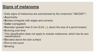Signs of melanoma
◦ Early signs of melanoma are summarized by the mnemonic "ABCDEF":-
• Asymmetry
• Borders (irregular with edges and corners)
• Color (variegated)
• Diameter (greater than 6 mm (0.24 in), about the size of a pencil eraser)
• Evolving over time
◦ This classification does not apply to nodular melanoma, which has its own
classifications:
• Elevated above the skin surface
• Firm to the touch
• Growing
 