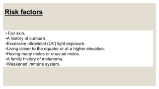 Risk factors
• Fair skin.
•A history of sunburn.
•Excessive ultraviolet (UV) light exposure.
•Living closer to the equator or at a higher elevation.
•Having many moles or unusual moles.
•A family history of melanoma.
•Weakened immune system.
 
